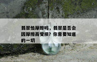 翡翠怕摩擦吗，翡翠是否会因摩擦而受损？你需要知道的一切