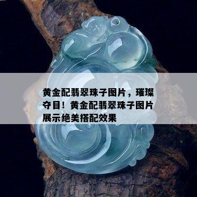 黄金配翡翠珠子图片，璀璨夺目！黄金配翡翠珠子图片展示绝美搭配效果