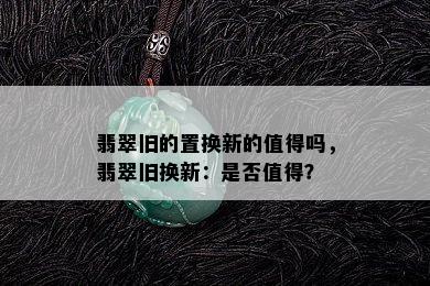 翡翠旧的置换新的值得吗，翡翠旧换新：是否值得？