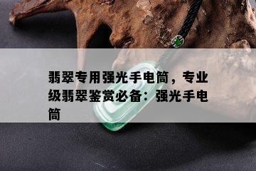 翡翠专用强光手电筒，专业级翡翠鉴赏必备：强光手电筒