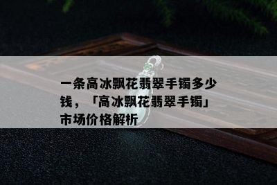 一条高冰飘花翡翠手镯多少钱，「高冰飘花翡翠手镯」市场价格解析