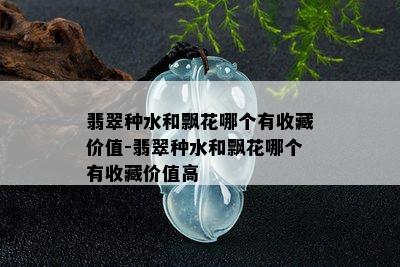 翡翠种水和飘花哪个有收藏价值-翡翠种水和飘花哪个有收藏价值高