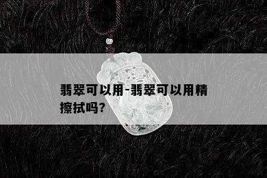 翡翠可以用-翡翠可以用精擦拭吗?