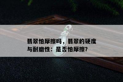 翡翠怕摩擦吗，翡翠的硬度与耐磨性：是否怕摩擦？