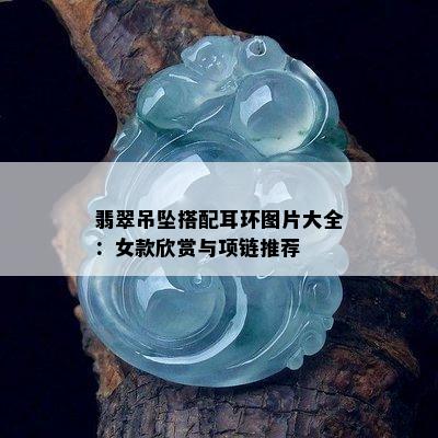 翡翠吊坠搭配耳环图片大全：女款欣赏与项链推荐