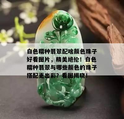 白色糯种翡翠配啥颜色珠子好看图片，精美绝伦！白色糯种翡翠与哪些颜色的珠子搭配更出彩？看图揭晓！