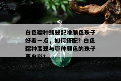 白色糯种翡翠配啥颜色珠子好看一点，如何搭配？白色糯种翡翠与哪种颜色的珠子更出彩？