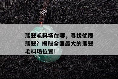 翡翠毛料场在哪，寻找优质翡翠？揭秘全国更大的翡翠毛料场位置！