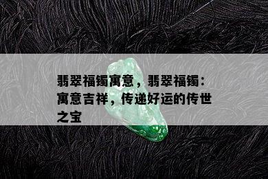 翡翠福镯寓意，翡翠福镯：寓意吉祥，传递好运的传世之宝