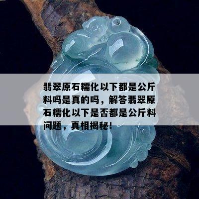 翡翠原石糯化以下都是公斤料吗是真的吗，解答翡翠原石糯化以下是否都是公斤料问题，真相揭秘！