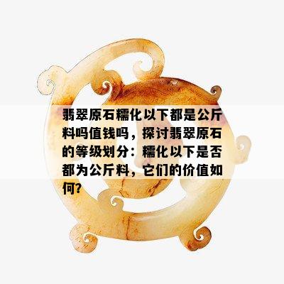 翡翠原石糯化以下都是公斤料吗值钱吗，探讨翡翠原石的等级划分：糯化以下是否都为公斤料，它们的价值如何？