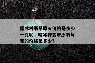 糯冰种翡翠原石价格是多少一克呢，糯冰种翡翠原石每克的价格是多少？