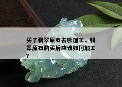 买了翡翠原石去哪加工，翡翠原石购买后应该如何加工？