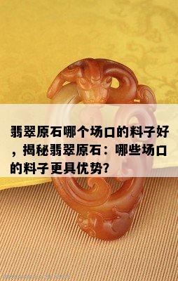 翡翠原石哪个场口的料子好，揭秘翡翠原石：哪些场口的料子更具优势？