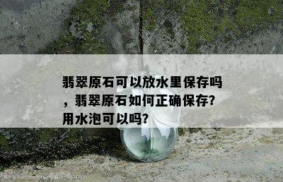 翡翠原石可以放水里保存吗，翡翠原石如何正确保存？用水泡可以吗？