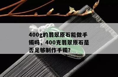 400g的翡翠原石能做手镯吗，400克翡翠原石是否足够制作手镯？