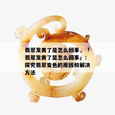 翡翠发黄了是怎么回事，「翡翠发黄了是怎么回事」：探究翡翠变色的原因和解决方法