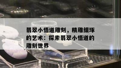 翡翠小悟道雕刻，精雕细琢的艺术：探索翡翠小悟道的雕刻世界