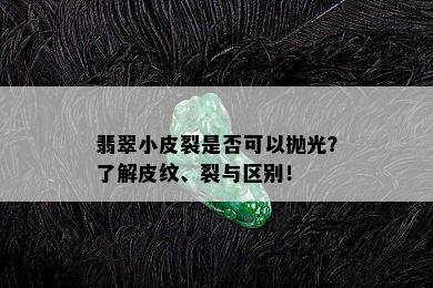 翡翠小皮裂是否可以抛光？了解皮纹、裂与区别！