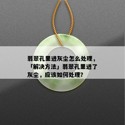 翡翠孔里进灰尘怎么处理，「解决方法」翡翠孔里进了灰尘，应该如何处理？