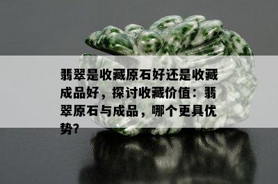 翡翠是收藏原石好还是收藏成品好，探讨收藏价值：翡翠原石与成品，哪个更具优势？