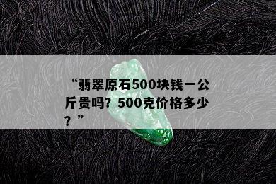 “翡翠原石500块钱一公斤贵吗？500克价格多少？”