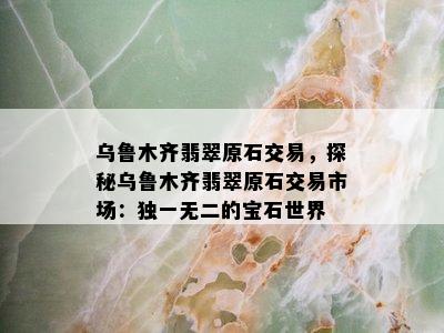 乌鲁木齐翡翠原石交易，探秘乌鲁木齐翡翠原石交易市场：独一无二的宝石世界