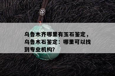 乌鲁木齐哪里有玉石鉴定，乌鲁木石鉴定：哪里可以找到专业机构？