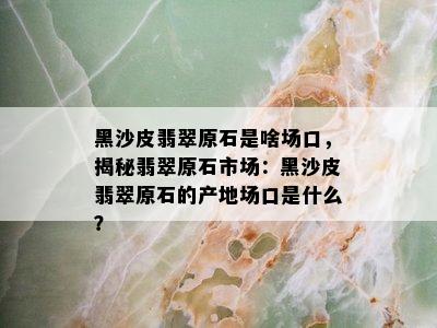 黑沙皮翡翠原石是啥场口，揭秘翡翠原石市场：黑沙皮翡翠原石的产地场口是什么？