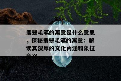 翡翠毛笔的寓意是什么意思，探秘翡翠毛笔的寓意：解读其深厚的文化内涵和象征意义