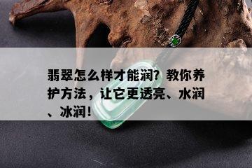 翡翠怎么样才能润？教你养护方法，让它更透亮、水润、冰润！