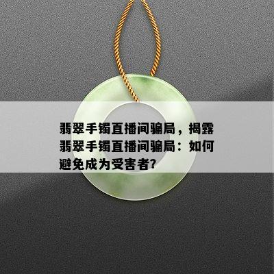 翡翠手镯直播间骗局，揭露翡翠手镯直播间骗局：如何避免成为受害者？