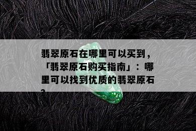 翡翠原石在哪里可以买到，「翡翠原石购买指南」：哪里可以找到优质的翡翠原石？