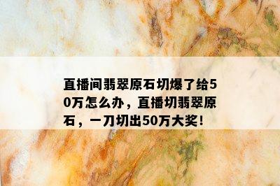 直播间翡翠原石切爆了给50万怎么办，直播切翡翠原石，一刀切出50万大奖！