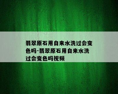 翡翠原石用自来水洗过会变色吗-翡翠原石用自来水洗过会变色吗视频