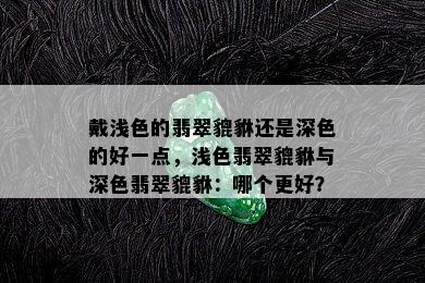 戴浅色的翡翠貔貅还是深色的好一点，浅色翡翠貔貅与深色翡翠貔貅：哪个更好？