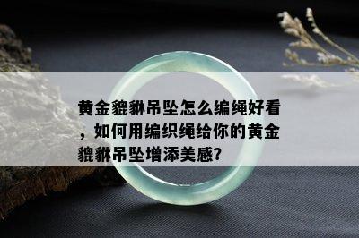 黄金貔貅吊坠怎么编绳好看，如何用编织绳给你的黄金貔貅吊坠增添美感？