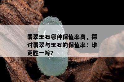 翡翠玉石哪种保值率高，探讨翡翠与玉石的保值率：谁更胜一筹？