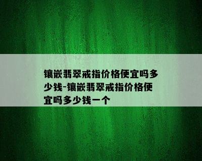 镶嵌翡翠戒指价格便宜吗多少钱-镶嵌翡翠戒指价格便宜吗多少钱一个