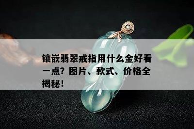 镶嵌翡翠戒指用什么金好看一点？图片、款式、价格全揭秘！