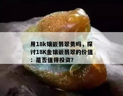 用18k镶嵌翡翠贵吗，探讨18K金镶嵌翡翠的价值：是否值得投资？