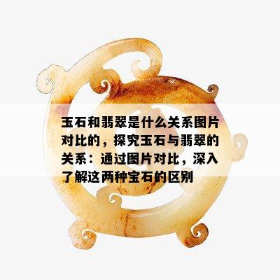 玉石和翡翠是什么关系图片对比的，探究玉石与翡翠的关系：通过图片对比，深入了解这两种宝石的区别