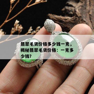 翡翠毛货价格多少钱一克，揭秘翡翠毛货价格：一克多少钱？