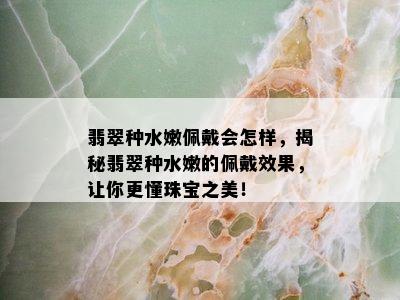 翡翠种水嫩佩戴会怎样，揭秘翡翠种水嫩的佩戴效果，让你更懂珠宝之美！