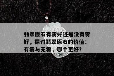 翡翠原石有雾好还是没有雾好，探讨翡翠原石的价值：有雾与无雾，哪个更好？