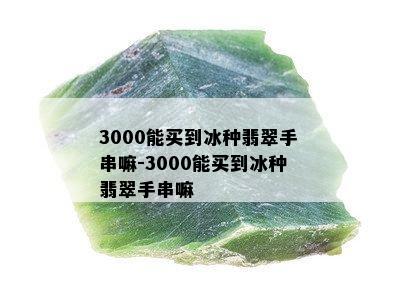 3000能买到冰种翡翠手串嘛-3000能买到冰种翡翠手串嘛