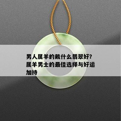 男人属羊的戴什么翡翠好？属羊男士的更佳选择与好运加持