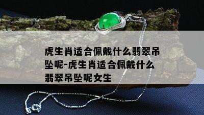 虎生肖适合佩戴什么翡翠吊坠呢-虎生肖适合佩戴什么翡翠吊坠呢女生