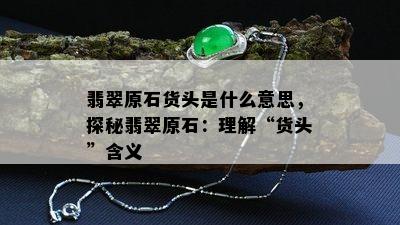 翡翠原石货头是什么意思，探秘翡翠原石：理解“货头”含义