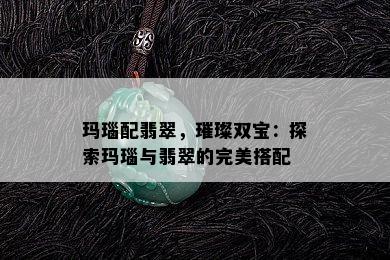 玛瑙配翡翠，璀璨双宝：探索玛瑙与翡翠的完美搭配